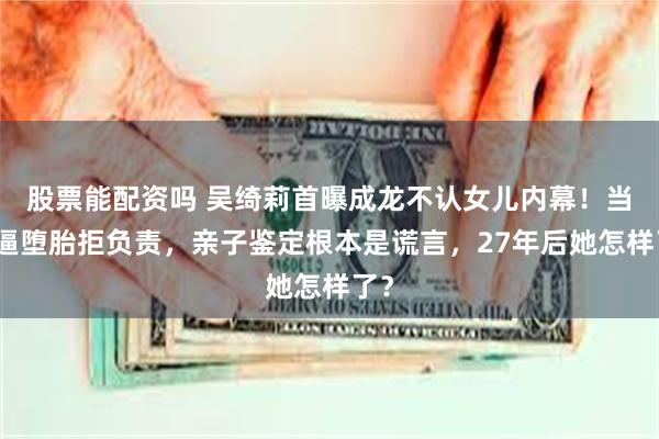 股票能配资吗 吴绮莉首曝成龙不认女儿内幕！当年逼堕胎拒负责，亲子鉴定根本是谎言，27年后她怎样了？