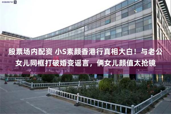 股票场内配资 小S素颜香港行真相大白！与老公女儿同框打破婚变谣言，俩女儿颜值太抢镜