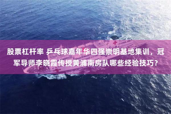 股票杠杆率 乒乓球嘉年华四强崇明基地集训，冠军导师李晓霞传授黄浦南房队哪些经验技巧？