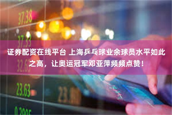 证券配资在线平台 上海乒乓球业余球员水平如此之高，让奥运冠军邓亚萍频频点赞！