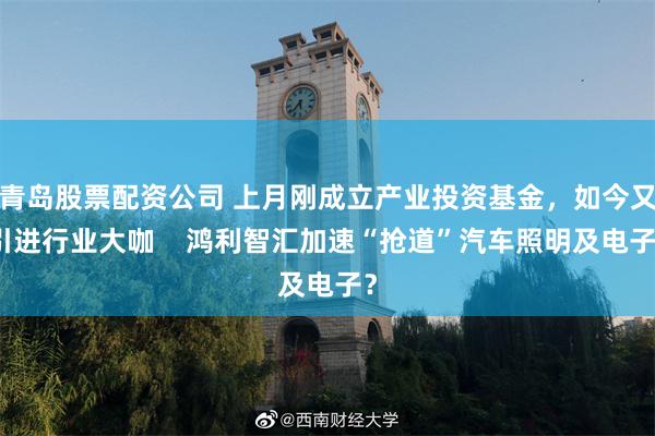 青岛股票配资公司 上月刚成立产业投资基金，如今又引进行业大咖    鸿利智汇加速“抢道”汽车照明及电子？