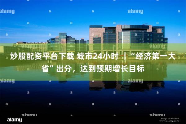 炒股配资平台下载 城市24小时 ｜“经济第一大省”出分，达到预期增长目标