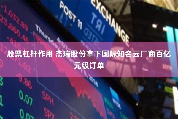 股票杠杆作用 杰瑞股份拿下国际知名云厂商百亿元级订单