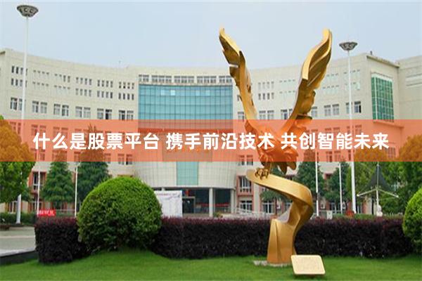 什么是股票平台 携手前沿技术 共创智能未来