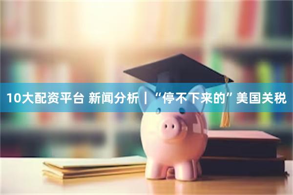 10大配资平台 新闻分析｜“停不下来的”美国关税