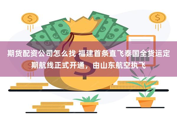 期货配资公司怎么找 福建首条直飞泰国全货运定期航线正式开通,由山东航空执飞