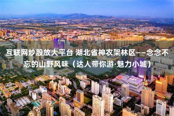 互联网炒股放大平台 湖北省神农架林区——念念不忘的山野风味（达人带你游·魅力小城）