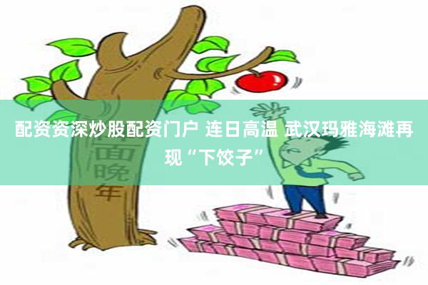 配资资深炒股配资门户 连日高温 武汉玛雅海滩再现“下饺子”
