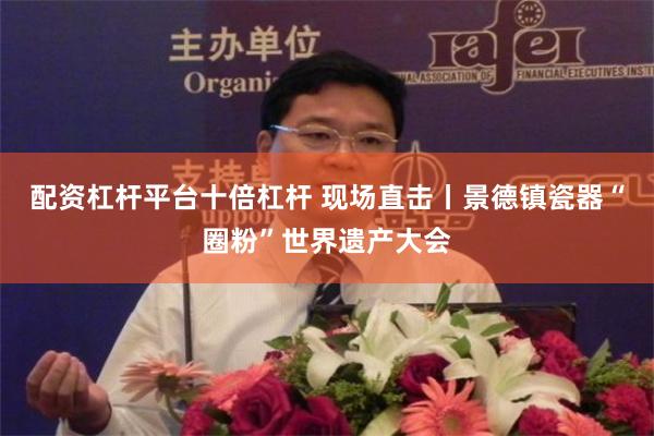 配资杠杆平台十倍杠杆 现场直击丨景德镇瓷器“圈粉”世界遗产大会