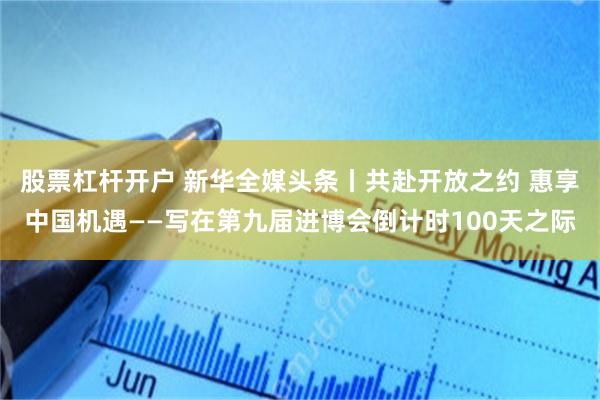股票杠杆开户 新华全媒头条丨共赴开放之约 惠享中国机遇——写在第九届进博会倒计时100天之际
