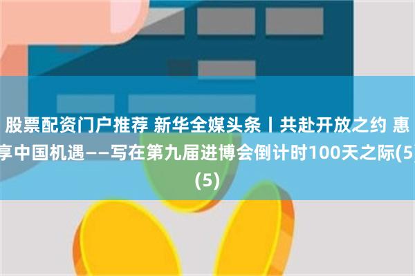 股票配资门户推荐 新华全媒头条丨共赴开放之约 惠享中国机遇——写在第九届进博会倒计时100天之际(5)
