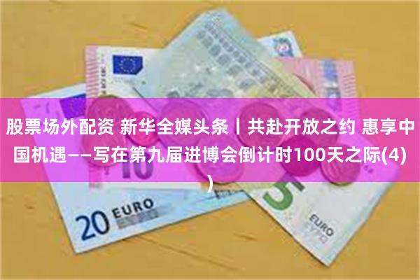 股票场外配资 新华全媒头条丨共赴开放之约 惠享中国机遇——写在第九届进博会倒计时100天之际(4)