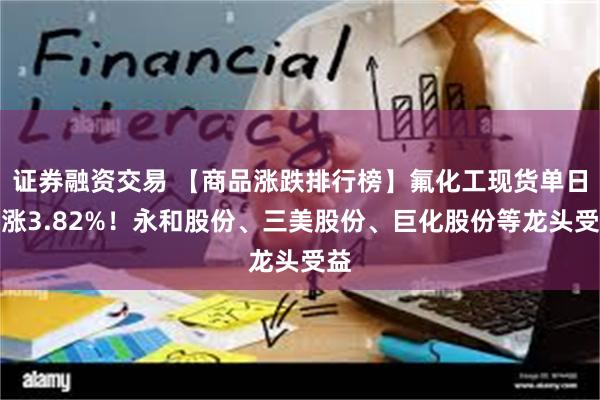证券融资交易 【商品涨跌排行榜】氟化工现货单日暴涨3.82%！永和股份、三美股份、巨化股份等龙头受益