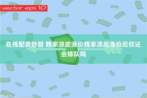 在线配资炒股 魏家凉皮涨价魏家凉皮涨价后你还会排队吗