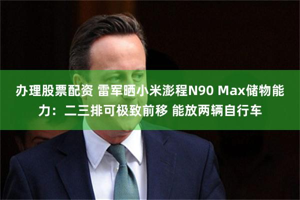 办理股票配资 雷军晒小米澎程N90 Max储物能力：二三排可极致前移 能放两辆自行车