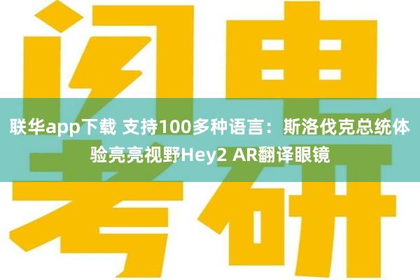 联华app下载 支持100多种语言：斯洛伐克总统体验亮亮视野Hey2 AR翻译眼镜