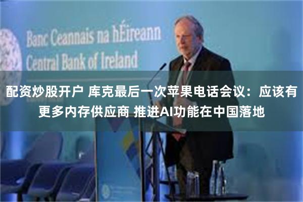 配资炒股开户 库克最后一次苹果电话会议：应该有更多内存供应商 推进AI功能在中国落地
