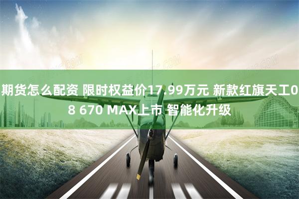 期货怎么配资 限时权益价17.99万元 新款红旗天工08 670 MAX上市 智能化升级