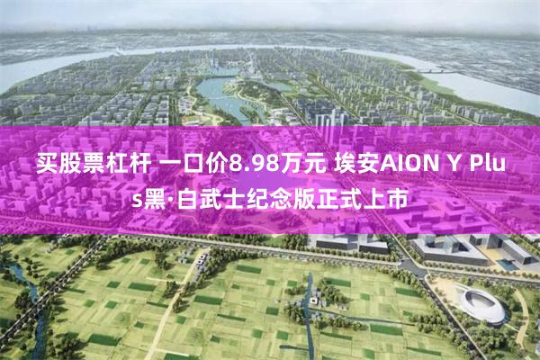 买股票杠杆 一口价8.98万元 埃安AION Y Plus黑·白武士纪念版正式上市