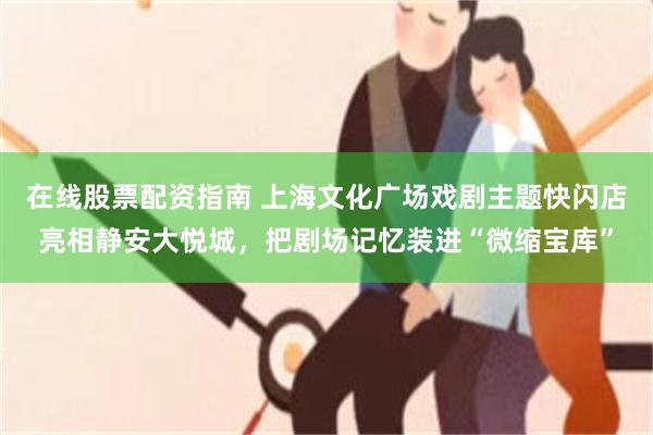 在线股票配资指南 上海文化广场戏剧主题快闪店亮相静安大悦城，把剧场记忆装进“微缩宝库”