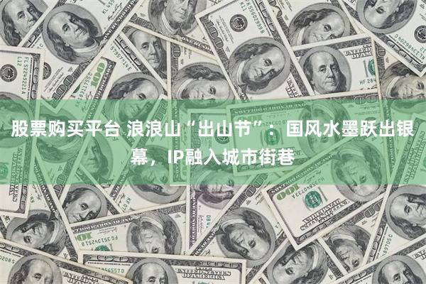 股票购买平台 浪浪山“出山节”：国风水墨跃出银幕，IP融入城市街巷