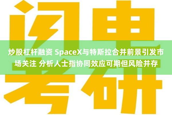 炒股杠杆融资 SpaceX与特斯拉合并前景引发市场关注 分析人士指协同效应可期但风险并存