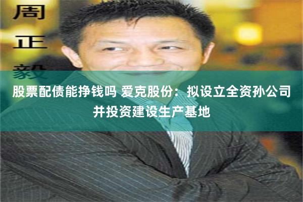 股票配债能挣钱吗 爱克股份：拟设立全资孙公司并投资建设生产基地