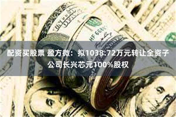 配资买股票 盈方微:拟1038.72万元转让全资子公司长兴芯元100%股权