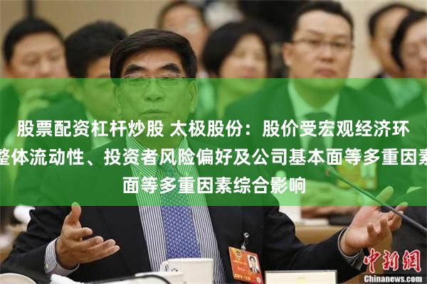 股票配资杠杆炒股 太极股份：股价受宏观经济环境、市场整体流动性、投资者风险偏好及公司基本面等多重因素综合影响