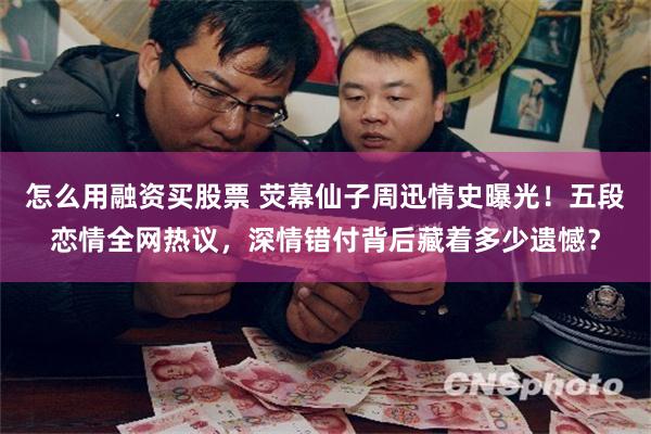 怎么用融资买股票 荧幕仙子周迅情史曝光！五段恋情全网热议，深情错付背后藏着多少遗憾？