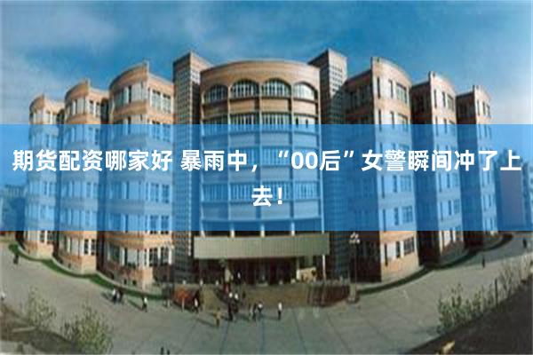 期货配资哪家好 暴雨中，“00后”女警瞬间冲了上去！