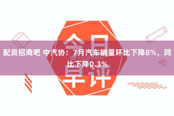 配资招商吧 中汽协：7月汽车销量环比下降8%，同比下降0.3%