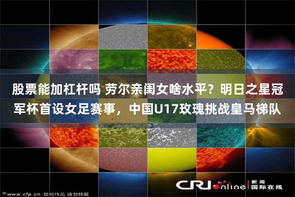 股票能加杠杆吗 劳尔亲闺女啥水平？明日之星冠军杯首设女足赛事，中国U17玫瑰挑战皇马梯队