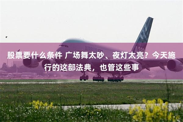 股票要什么条件 广场舞太吵、夜灯太亮？今天施行的这部法典，也管这些事