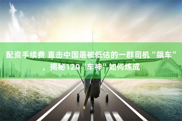 配资手续费 直击中国最被低估的一群司机“飙车”，揭秘120“车神”如何炼成