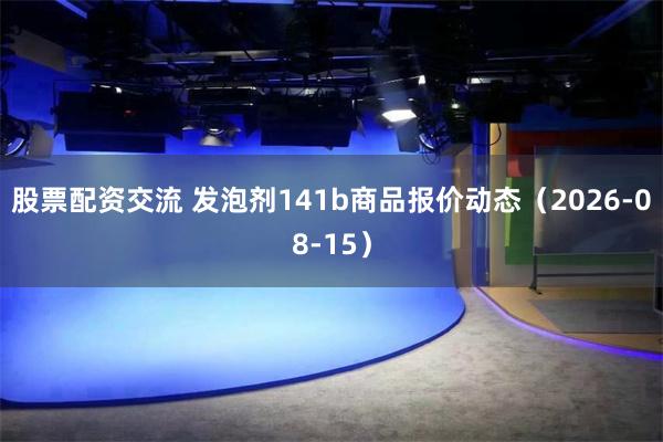 股票配资交流 发泡剂141b商品报价动态（2026-08-15）