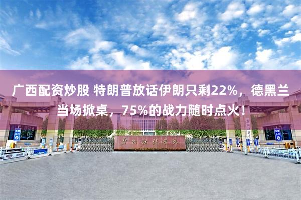 广西配资炒股 特朗普放话伊朗只剩22%，德黑兰当场掀桌，75%的战力随时点火！