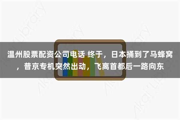 温州股票配资公司电话 终于，日本捅到了马蜂窝，普京专机突然出动，飞离首都后一路向东