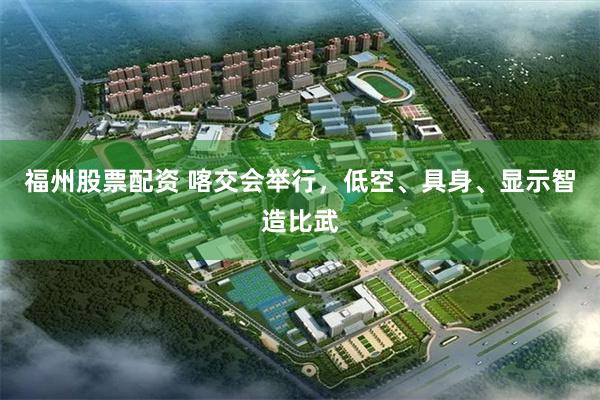 福州股票配资 喀交会举行，低空、具身、显示智造比武