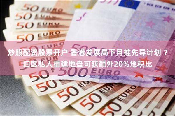 炒股配资股票开户 香港发展局下月推先导计划 7旧区私人重建地盘可获额外20%地积比