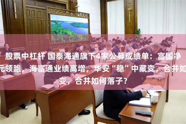 股票中杠杆 国泰海通旗下4家公募成绩单：富国净利11亿元领跑，海富通业绩高增，华安“稳”中藏变，合并如何落子？