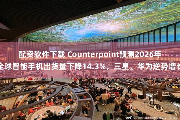 配资软件下载 Counterpoint预测2026年全球智能手机出货量下降14.3%，三星、华为逆势增长