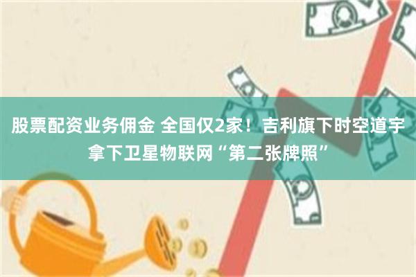 股票配资业务佣金 全国仅2家！吉利旗下时空道宇拿下卫星物联网“第二张牌照”