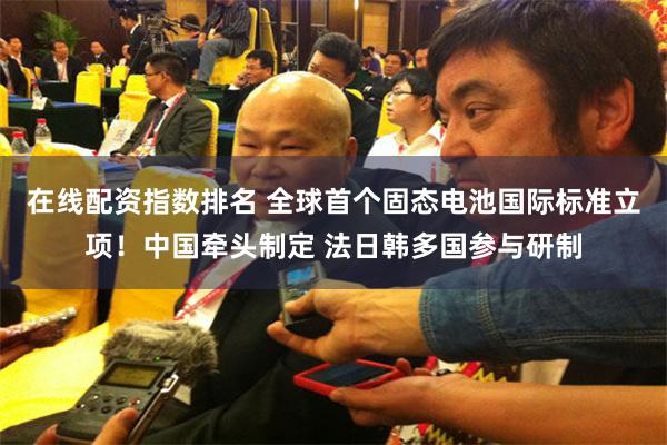 在线配资指数排名 全球首个固态电池国际标准立项！中国牵头制定 法日韩多国参与研制