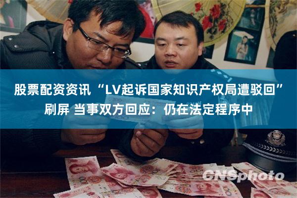 股票配资资讯 “LV起诉国家知识产权局遭驳回”刷屏 当事双方回应：仍在法定程序中