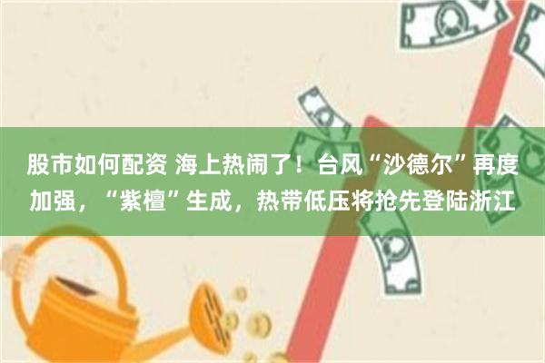 股市如何配资 海上热闹了!台风“沙德尔”再度加强,“紫檀”生成,热带低压将抢先登陆浙江