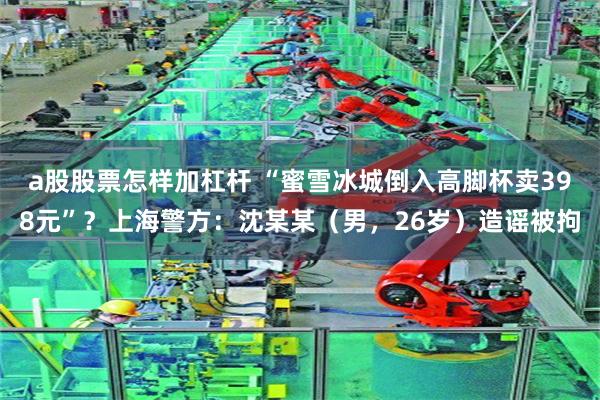 a股股票怎样加杠杆 “蜜雪冰城倒入高脚杯卖398元”?上海警方:沈某某(男,26岁)造谣被拘