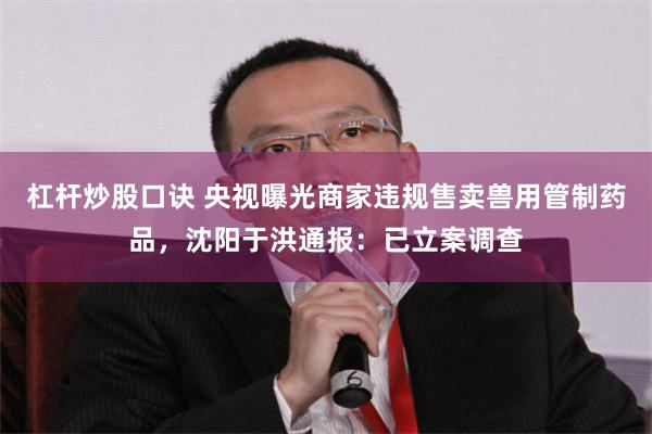 杠杆炒股口诀 央视曝光商家违规售卖兽用管制药品，沈阳于洪通报：已立案调查