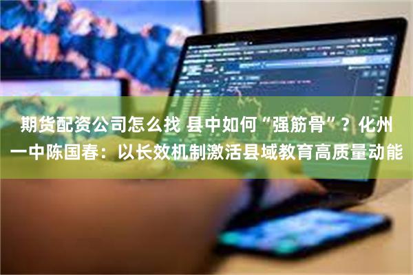 期货配资公司怎么找 县中如何“强筋骨”？化州一中陈国春：以长效机制激活县域教育高质量动能