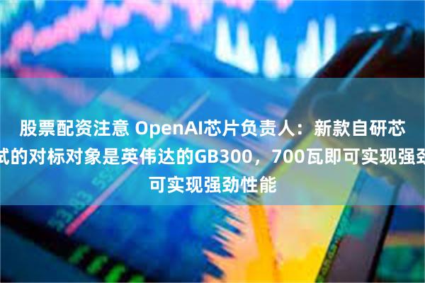 股票配资注意 OpenAI芯片负责人：新款自研芯片测试的对标对象是英伟达的GB300，700瓦即可实现强劲性能